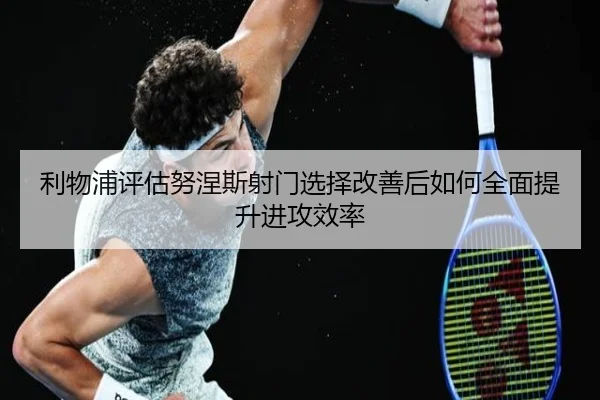 利物浦评估努涅斯射门选择改善后如何全面提升进攻效率