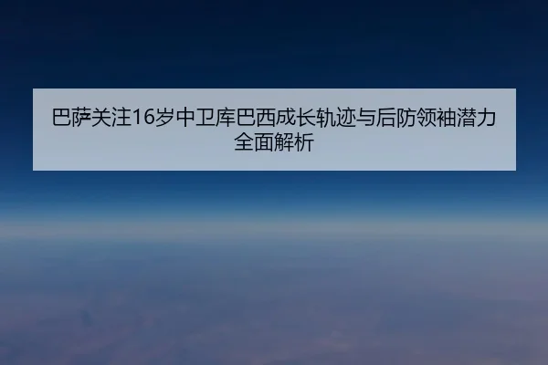 巴萨关注16岁中卫库巴西成长轨迹与后防领袖潜力全面解析