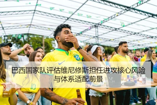 巴西国家队评估维尼修斯担任进攻核心风险与体系适配前景