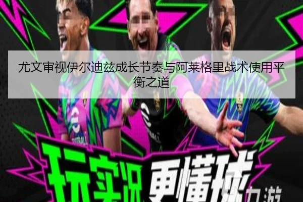 尤文审视伊尔迪兹成长节奏与阿莱格里战术使用平衡之道