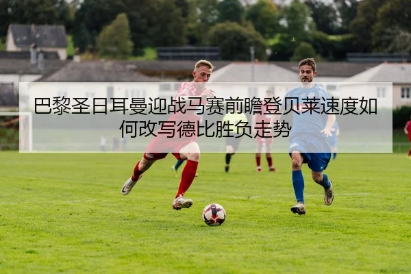 巴黎圣日耳曼迎战马赛前瞻登贝莱速度如何改写德比胜负走势
